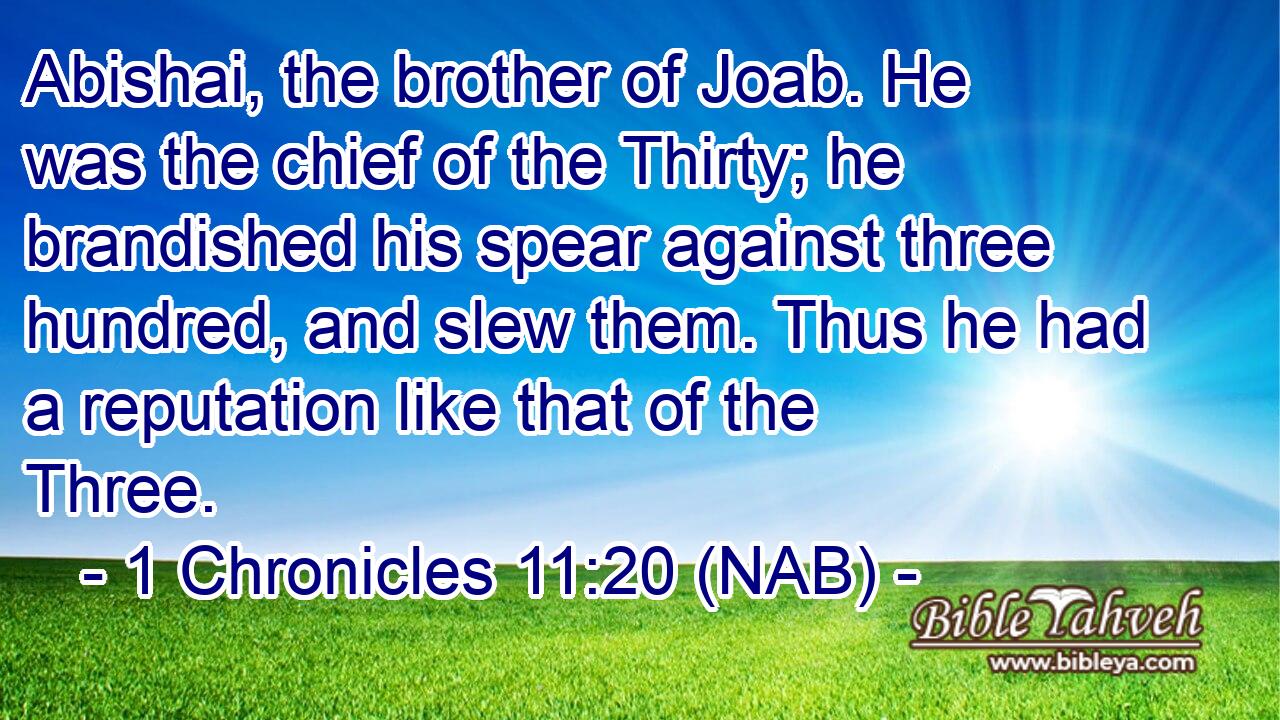  Abishai, the brother of Joab. He was the chief of the Thirty; he brandished his spear against three hundred, and slew them. Thus he had a reputation like that of the Three.
