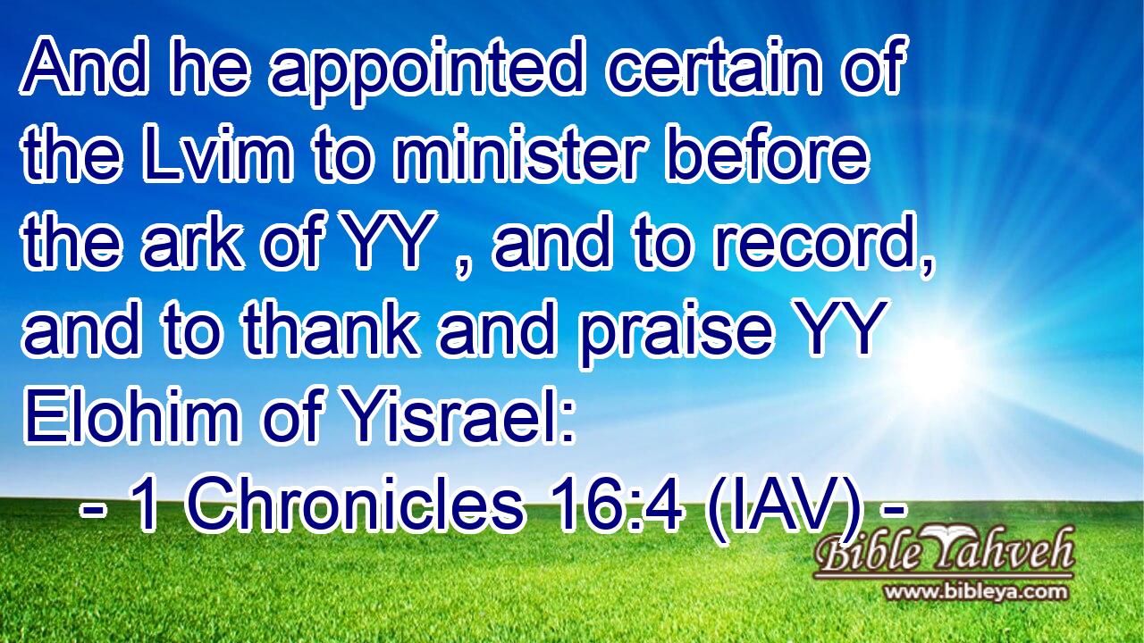  And he appointed certain of the Lvim to minister before the ark of YY , and to record, and to thank and praise YY Elohim of Yisrael: