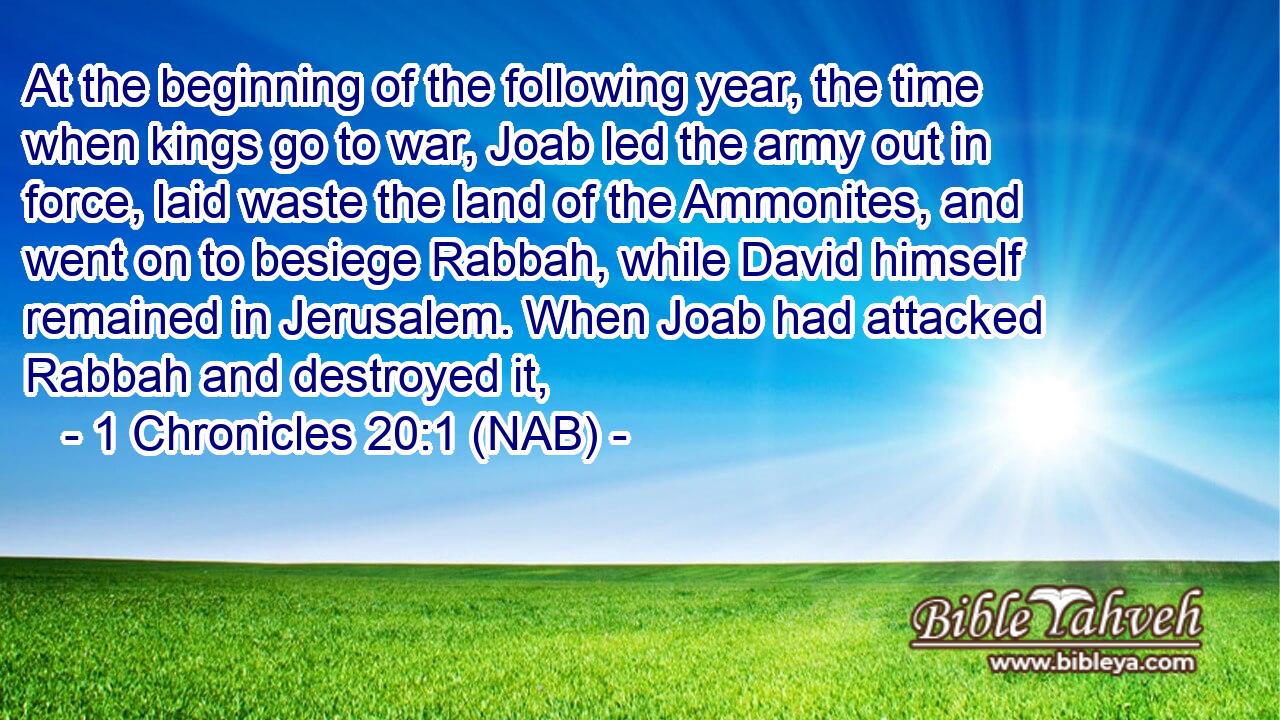  At the beginning of the following year, the time when kings go to war, Joab led the army out in force, laid waste the land of the Ammonites, and went on to besiege Rabbah, while David himself remained in Jerusalem. When Joab had attacked Rabbah and destroyed it,