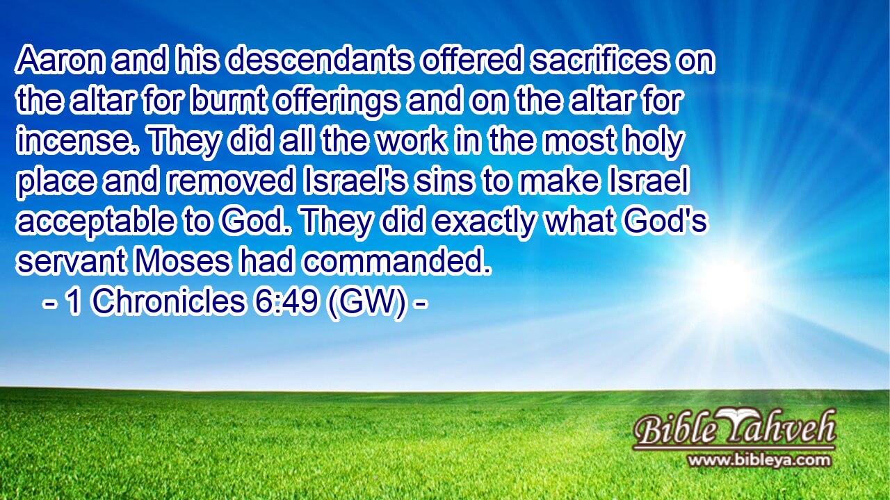  Aaron and his descendants offered sacrifices on the altar for burnt offerings and on the altar for incense. They did all the work in the most holy place and removed Israel's sins to make Israel acceptable to God. They did exactly what God's servant Moses had commanded.