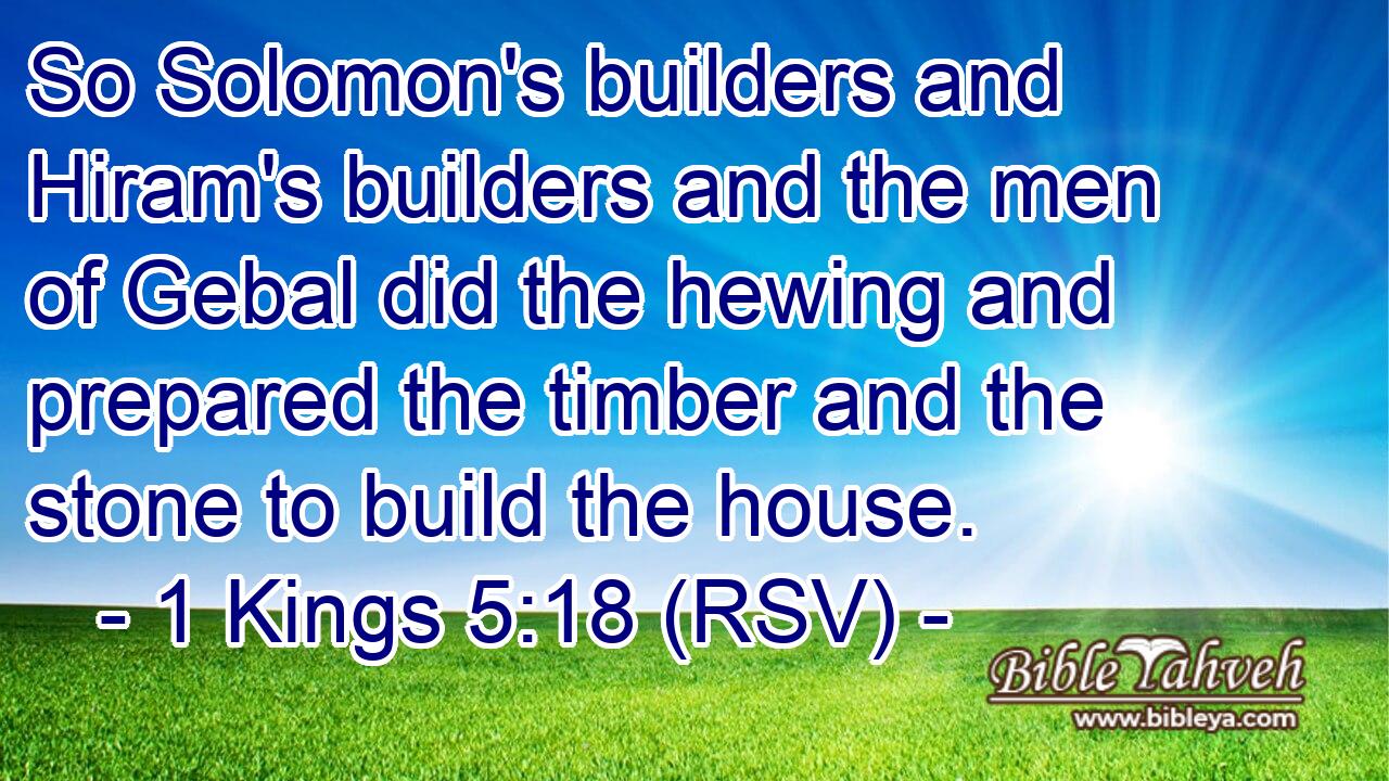 So Solomon's builders and Hiram's builders and the men of Gebal did the hewing and prepared the timber and the stone to build the house.