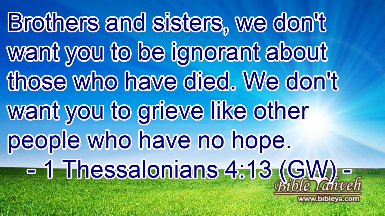  Brothers and sisters, we don't want you to be ignorant about those who have died. We don't want you to grieve like other people who have no hope.