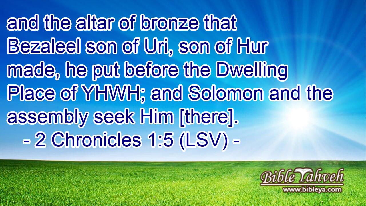 and the altar of bronze that Bezaleel son of Uri, son of Hur made, he put before the Dwelling Place of YHWH; and Solomon and the assembly seek Him [there].