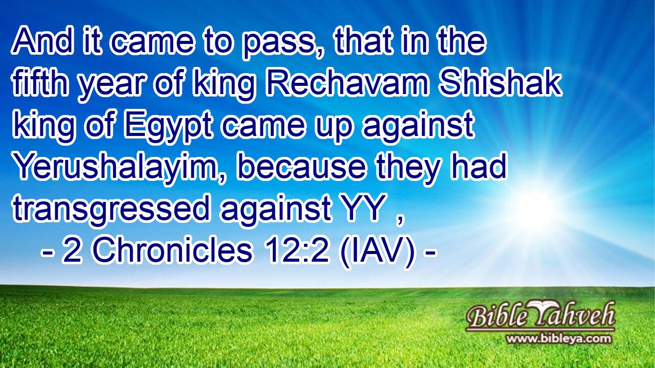  And it came to pass, that in the fifth year of king Rechavam Shishak king of Egypt came up against Yerushalayim, because they had transgressed against YY ,