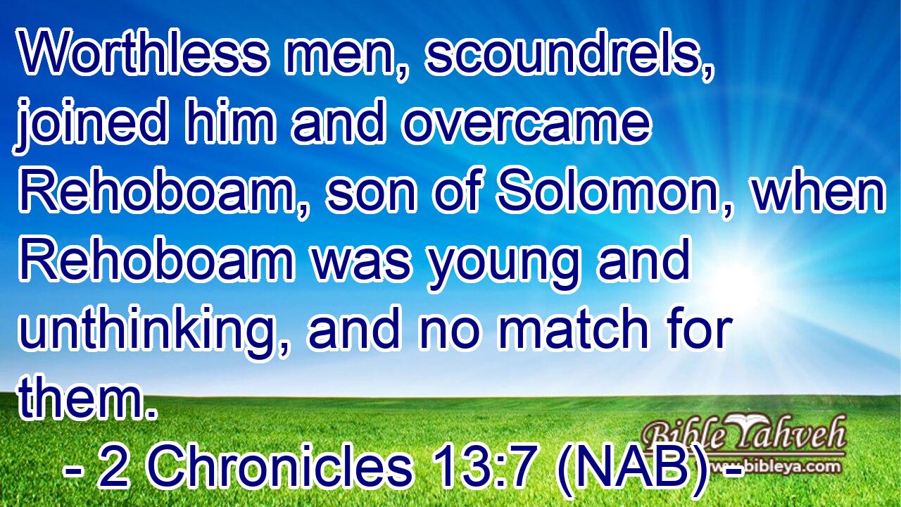  Worthless men, scoundrels, joined him and overcame Rehoboam, son of Solomon, when Rehoboam was young and unthinking, and no match for them.