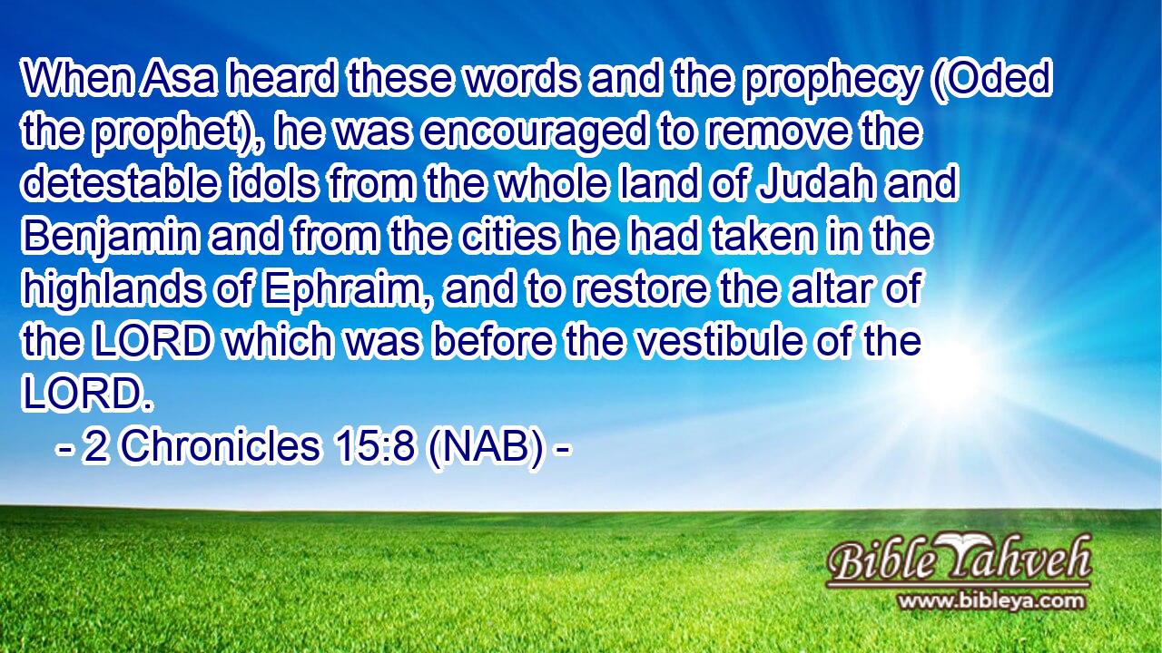  When Asa heard these words and the prophecy (Oded the prophet), he was encouraged to remove the detestable idols from the whole land of Judah and Benjamin and from the cities he had taken in the highlands of Ephraim, and to restore the altar of the LORD which was before the vestibule of the LORD.