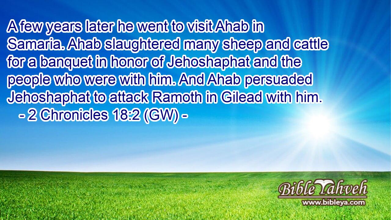  A few years later he went to visit Ahab in Samaria. Ahab slaughtered many sheep and cattle for a banquet in honor of Jehoshaphat and the people who were with him. And Ahab persuaded Jehoshaphat to attack Ramoth in Gilead with him.