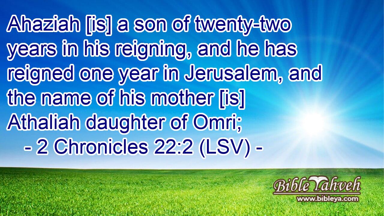 Ahaziah [is] a son of twenty-two years in his reigning, and he has reigned one year in Jerusalem, and the name of his mother [is] Athaliah daughter of Omri;