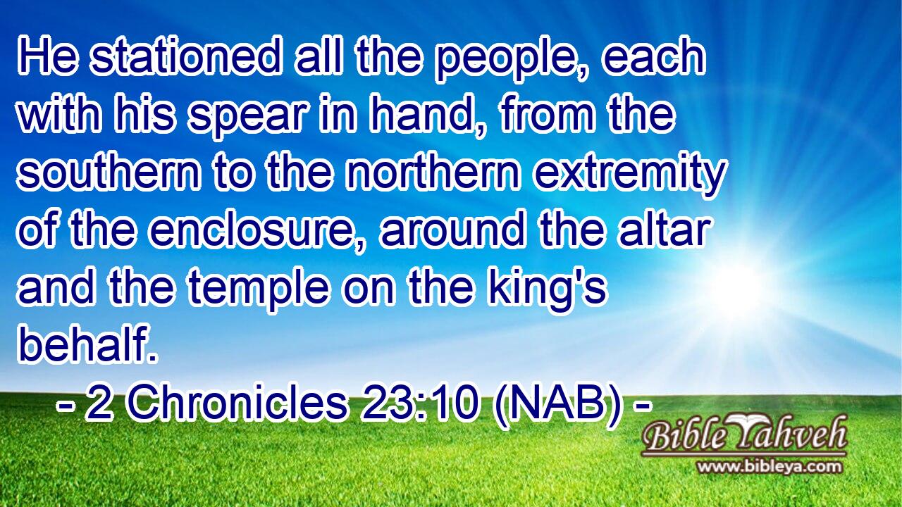  He stationed all the people, each with his spear in hand, from the southern to the northern extremity of the enclosure, around the altar and the temple on the king's behalf.