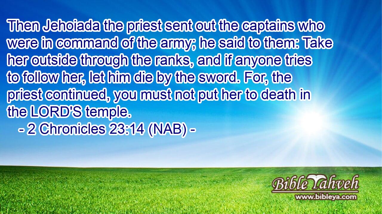  Then Jehoiada the priest sent out the captains who were in command of the army; he said to them: Take her outside through the ranks, and if anyone tries to follow her, let him die by the sword. For, the priest continued, you must not put her to death in the LORD'S temple.