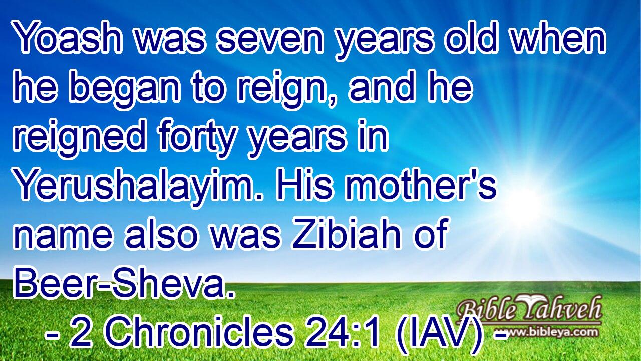  Yoash was seven years old when he began to reign, and he reigned forty years in Yerushalayim. His mother's name also was Zibiah of Beer-Sheva.