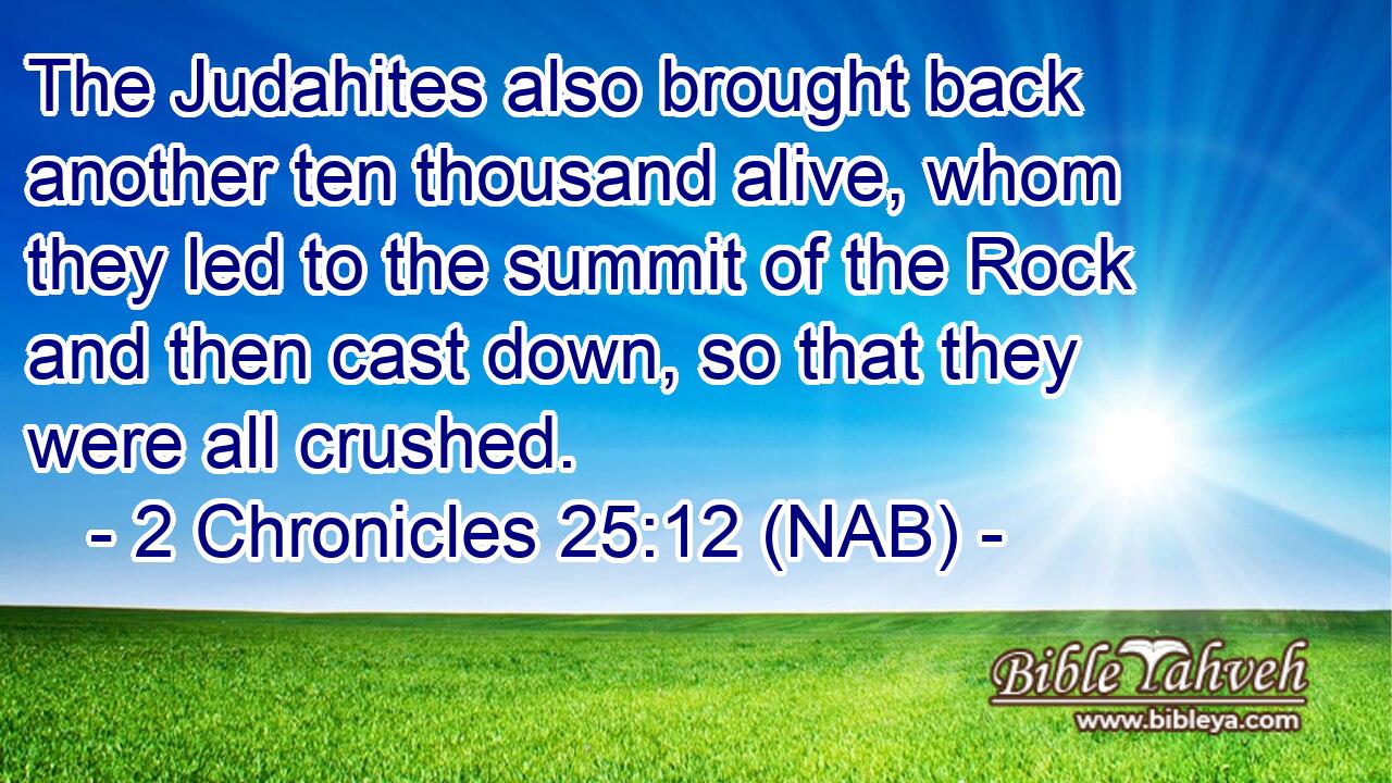  The Judahites also brought back another ten thousand alive, whom they led to the summit of the Rock and then cast down, so that they were all crushed.