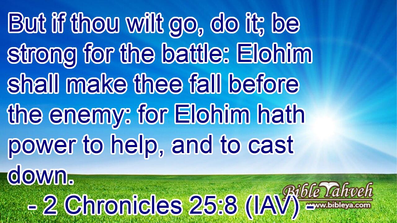  But if thou wilt go, do it; be strong for the battle: Elohim shall make thee fall before the enemy: for Elohim hath power to help, and to cast down.