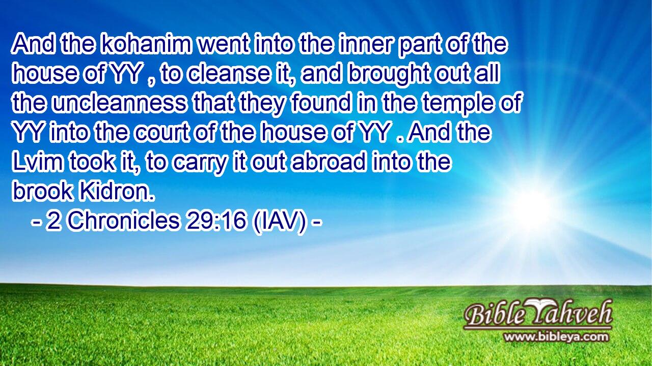  And the kohanim went into the inner part of the house of YY , to cleanse it, and brought out all the uncleanness that they found in the temple of YY into the court of the house of YY . And the Lvim took it, to carry it out abroad into the brook Kidron.