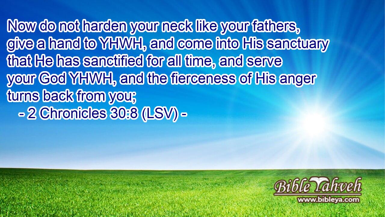 Now do not harden your neck like your fathers, give a hand to YHWH, and come into His sanctuary that He has sanctified for all time, and serve your God YHWH, and the fierceness of His anger turns back from you;