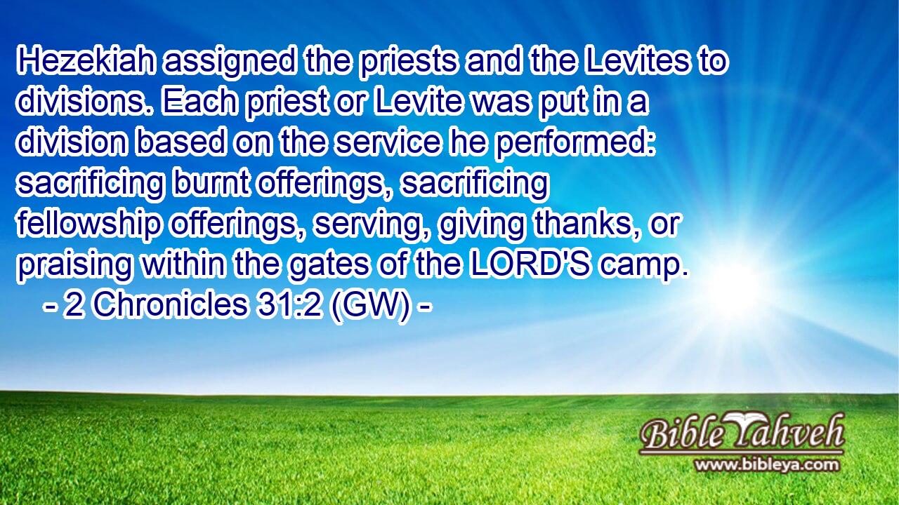  Hezekiah assigned the priests and the Levites to divisions. Each priest or Levite was put in a division based on the service he performed: sacrificing burnt offerings, sacrificing fellowship offerings, serving, giving thanks, or praising within the gates of the LORD'S camp.
