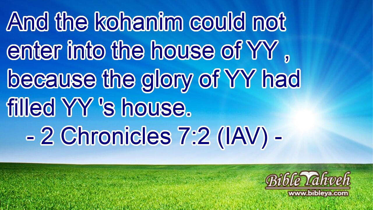  And the kohanim could not enter into the house of YY , because the glory of YY had filled YY 's house.