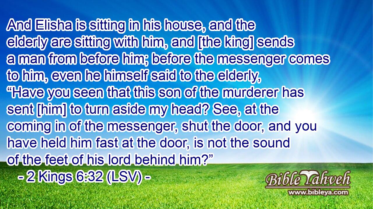 And Elisha is sitting in his house, and the elderly are sitting with him, and [the king] sends a man from before him; before the messenger comes to him, even he himself said to the elderly, “Have you seen that this son of the murderer has sent [him] to turn aside my head? See, at the coming in of the messenger, shut the door, and you have held him fast at the door, is not the sound of the feet of his lord behind him?”