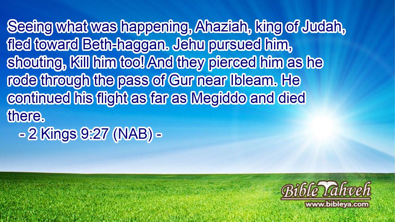  Seeing what was happening, Ahaziah, king of Judah, fled toward Beth-haggan. Jehu pursued him, shouting, Kill him too! And they pierced him as he rode through the pass of Gur near Ibleam. He continued his flight as far as Megiddo and died there.