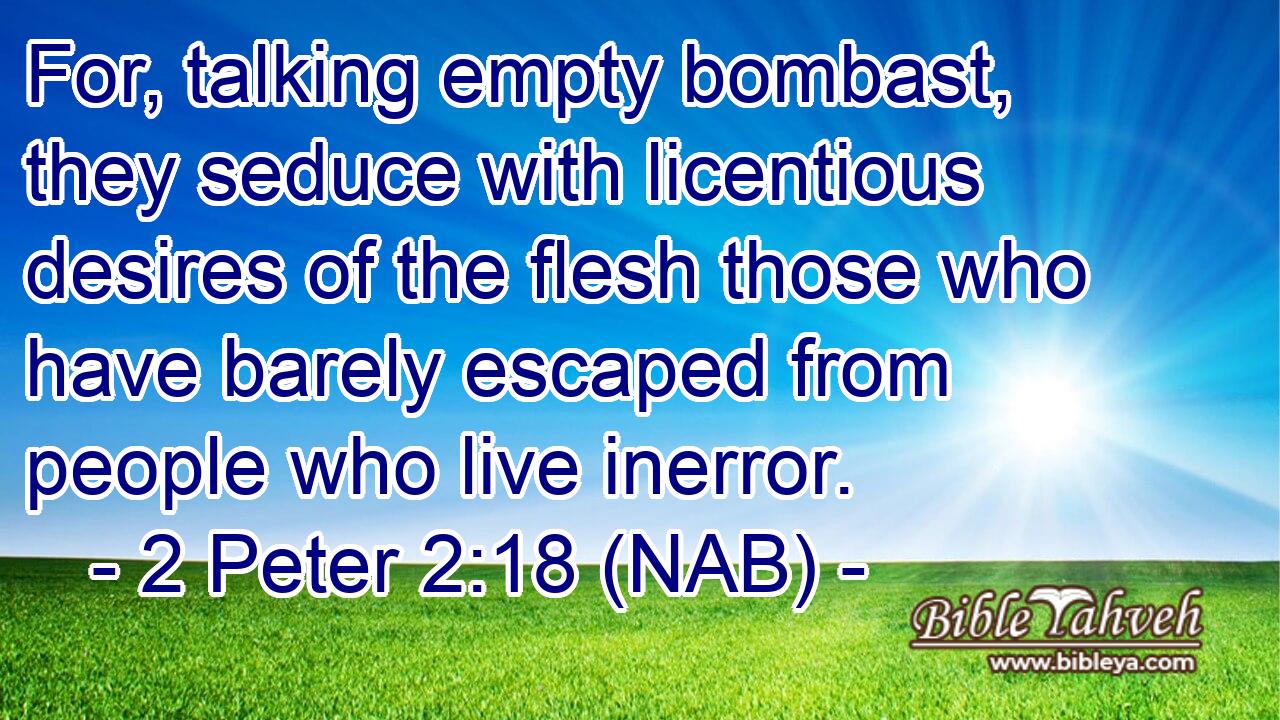  For, talking empty bombast, they seduce with licentious desires of the flesh those who have barely escaped from people who live inerror.