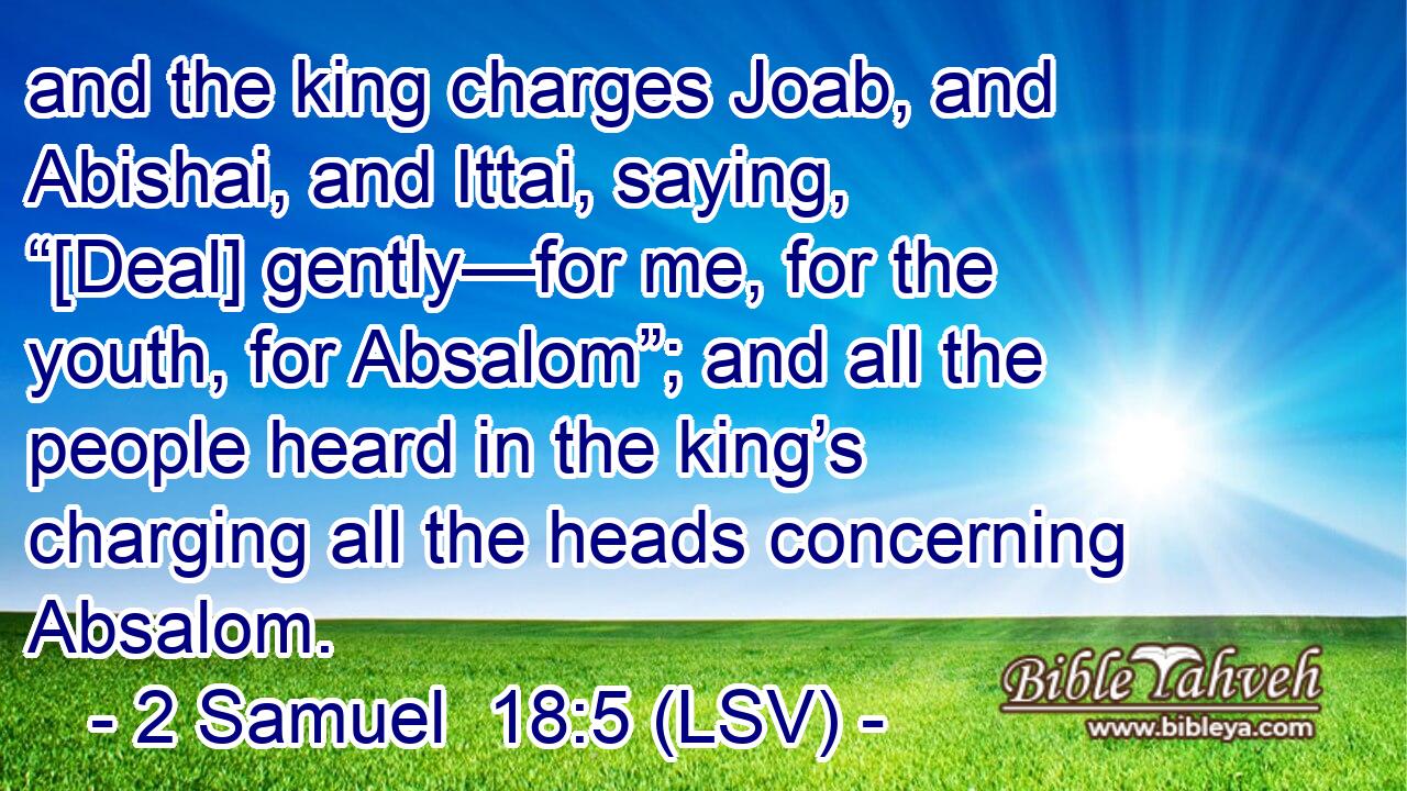 and the king charges Joab, and Abishai, and Ittai, saying, “[Deal] gently—for me, for the youth, for Absalom”; and all the people heard in the king’s charging all the heads concerning Absalom.