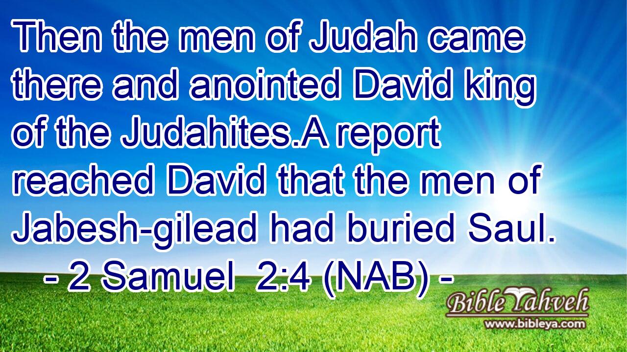  Then the men of Judah came there and anointed David king of the Judahites.A report reached David that the men of Jabesh-gilead had buried Saul.