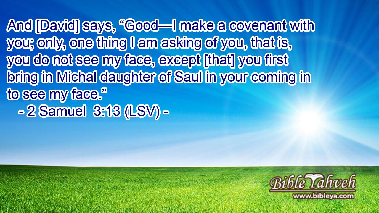 And [David] says, “Good—I make a covenant with you; only, one thing I am asking of you, that is, you do not see my face, except [that] you first bring in Michal daughter of Saul in your coming in to see my face.”