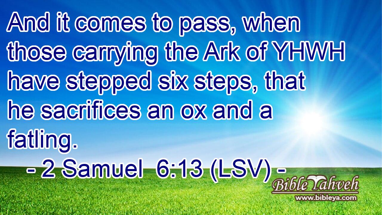 And it comes to pass, when those carrying the Ark of YHWH have stepped six steps, that he sacrifices an ox and a fatling.