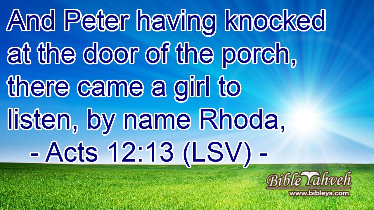 And Peter having knocked at the door of the porch, there came a girl to listen, by name Rhoda,