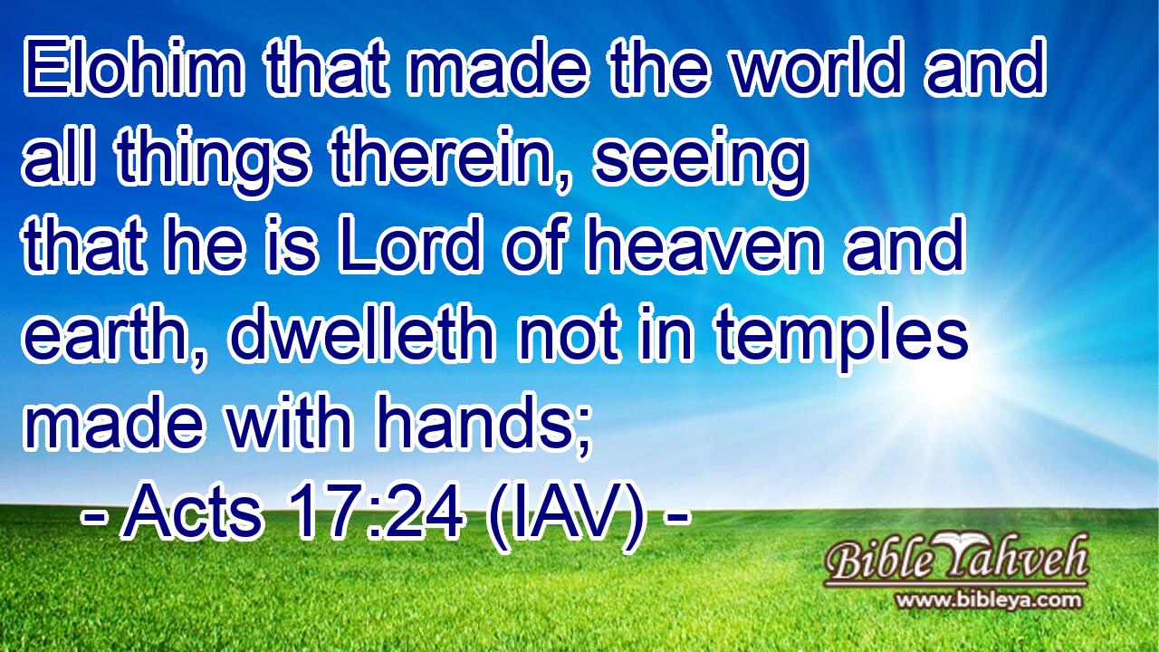  Elohim that made the world and all things therein, seeing that he is Lord of heaven and earth, dwelleth not in temples made with hands;