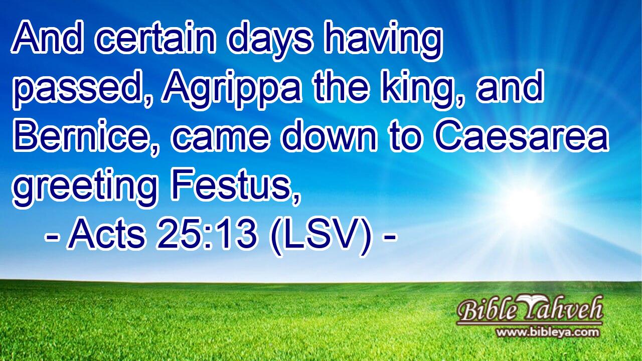 And certain days having passed, Agrippa the king, and Bernice, came down to Caesarea greeting Festus,