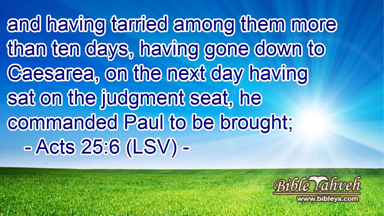 and having tarried among them more than ten days, having gone down to Caesarea, on the next day having sat on the judgment seat, he commanded Paul to be brought;