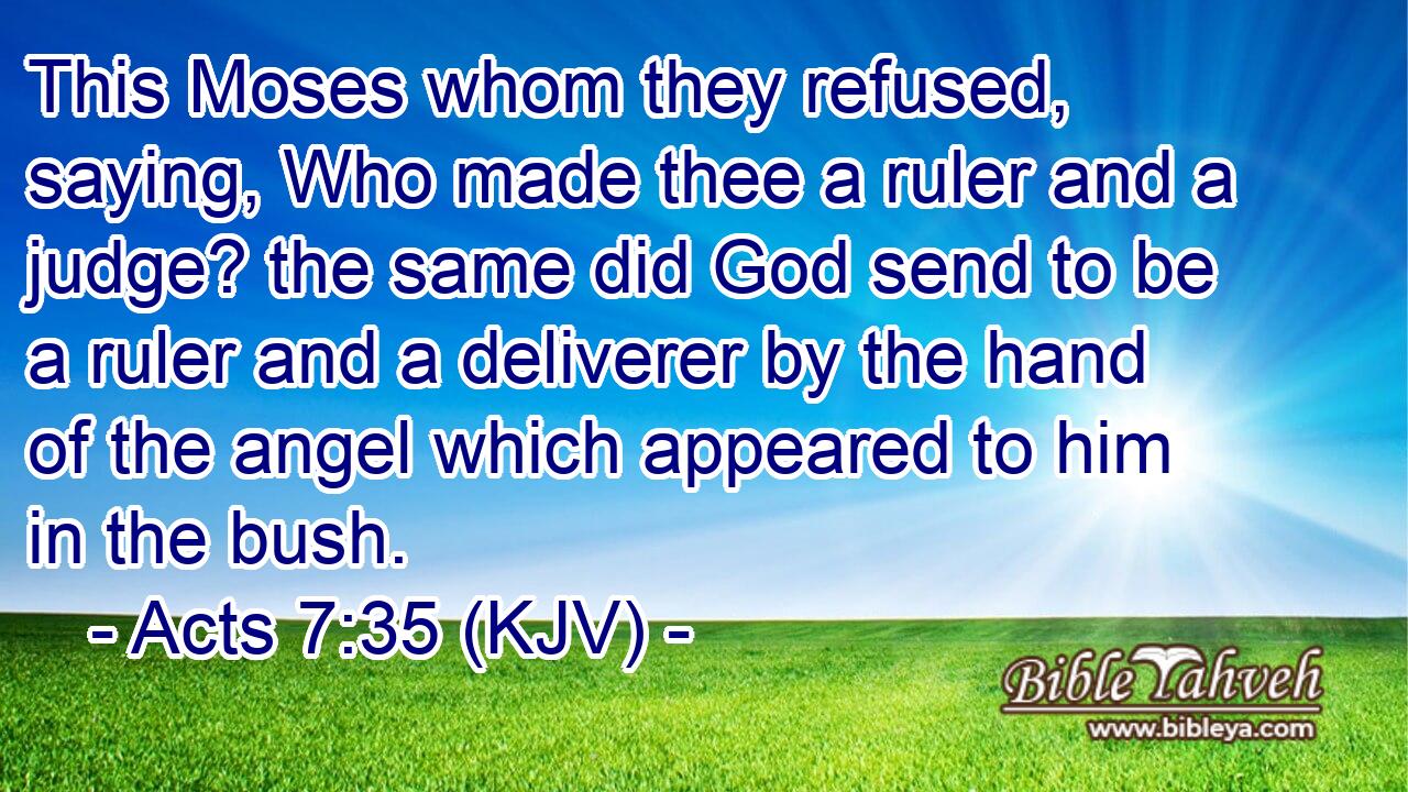 This Moses whom they refused, saying, Who made thee a ruler and a judge? the same did God send to be a ruler and a deliverer by the hand of the angel which appeared to him in the bush.