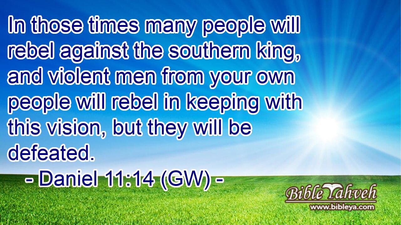  In those times many people will rebel against the southern king, and violent men from your own people will rebel in keeping with this vision, but they will be defeated.