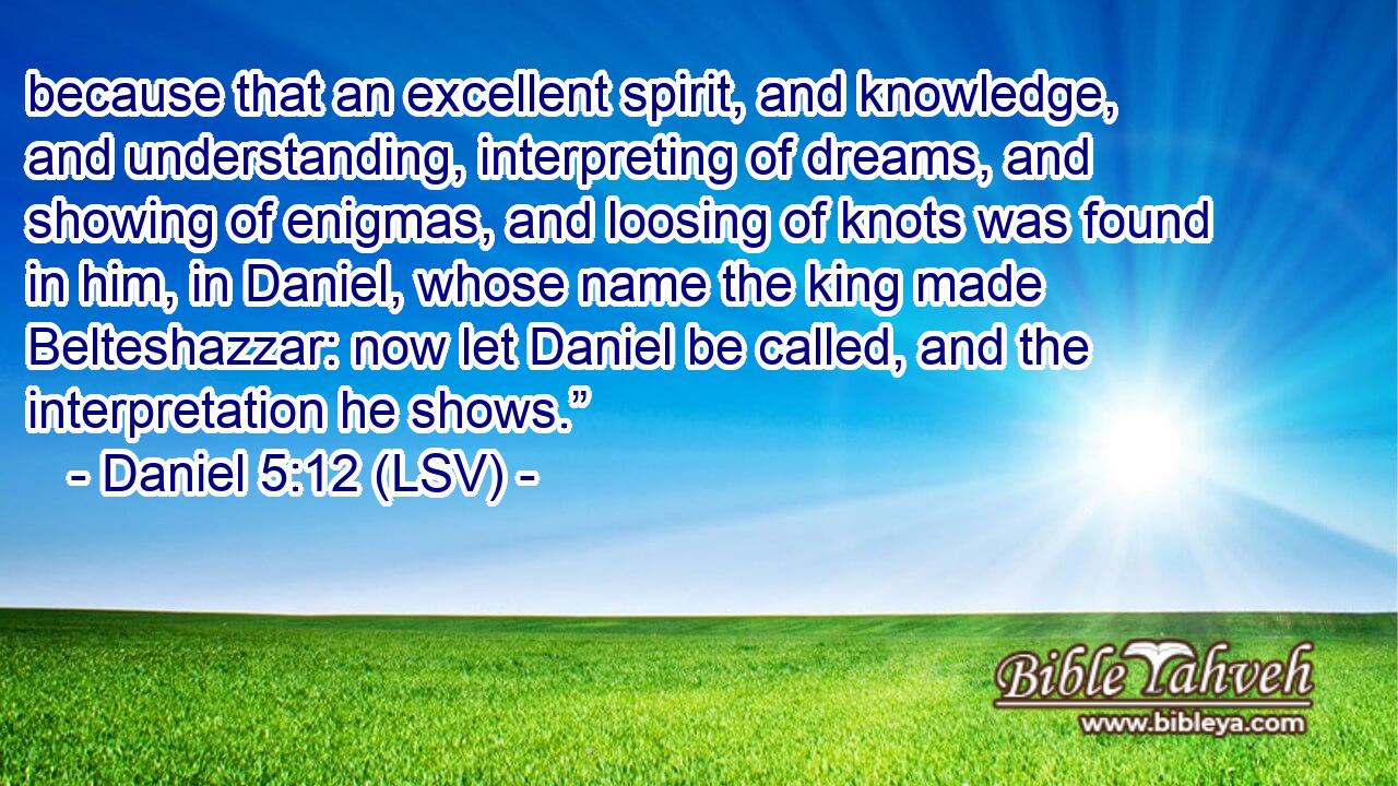 because that an excellent spirit, and knowledge, and understanding, interpreting of dreams, and showing of enigmas, and loosing of knots was found in him, in Daniel, whose name the king made Belteshazzar: now let Daniel be called, and the interpretation he shows.”