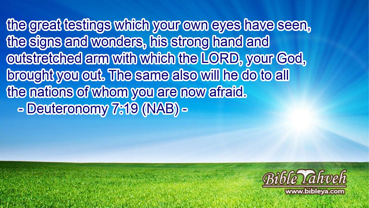  the great testings which your own eyes have seen, the signs and wonders, his strong hand and outstretched arm with which the LORD, your God, brought you out. The same also will he do to all the nations of whom you are now afraid.