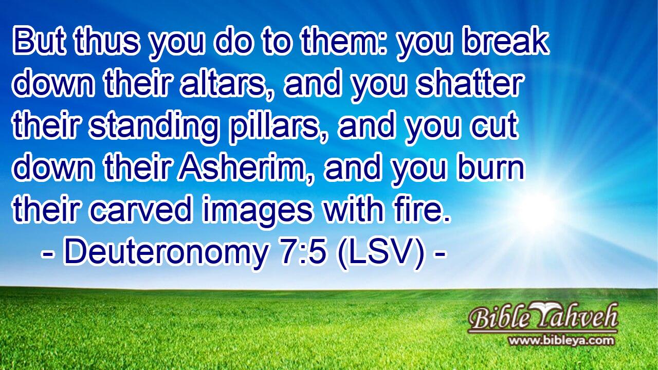 But thus you do to them: you break down their altars, and you shatter their standing pillars, and you cut down their Asherim, and you burn their carved images with fire.