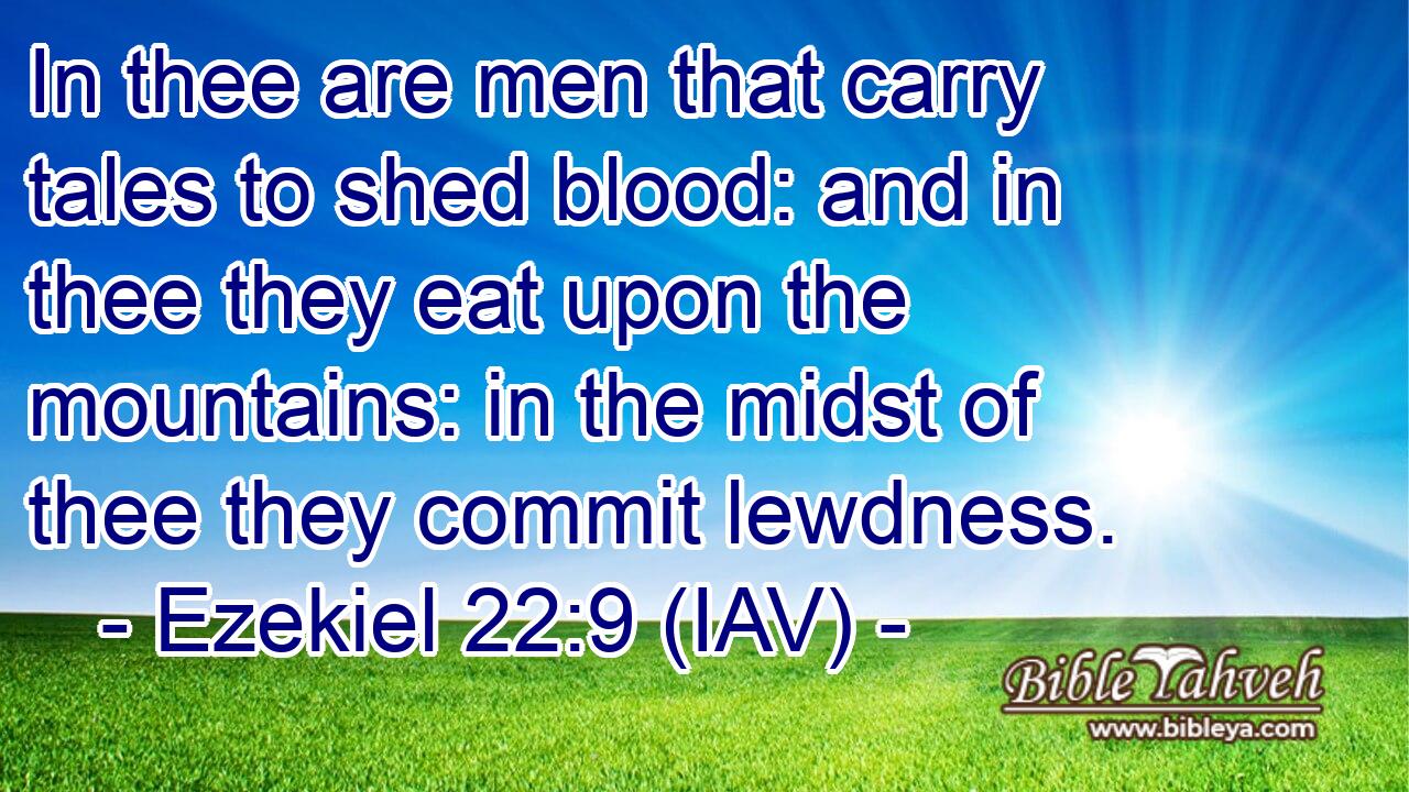  In thee are men that carry tales to shed blood: and in thee they eat upon the mountains: in the midst of thee they commit lewdness.