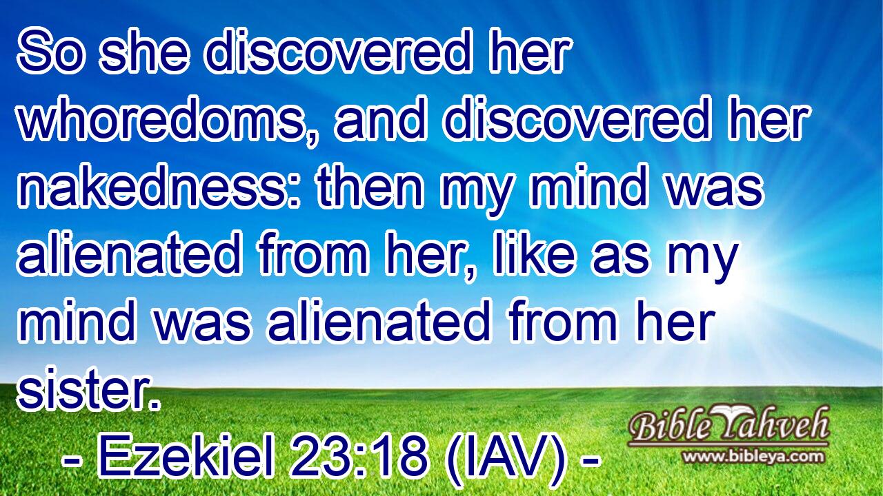  So she discovered her whoredoms, and discovered her nakedness: then my mind was alienated from her, like as my mind was alienated from her sister.