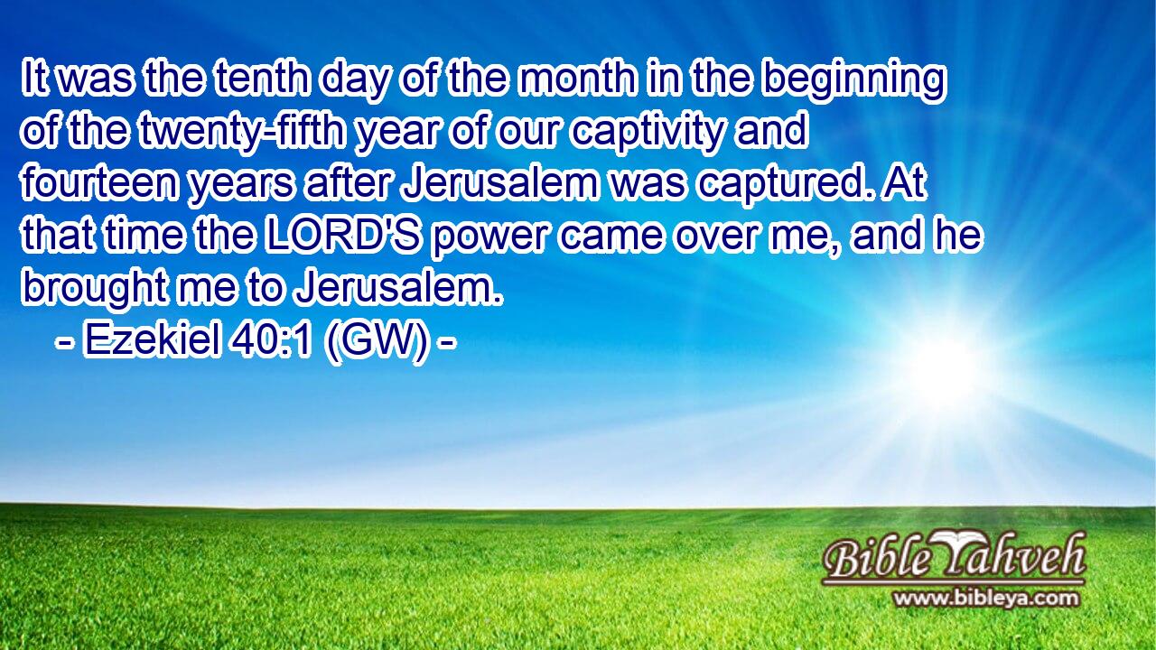  It was the tenth day of the month in the beginning of the twenty-fifth year of our captivity and fourteen years after Jerusalem was captured. At that time the LORD'S power came over me, and he brought me to Jerusalem.