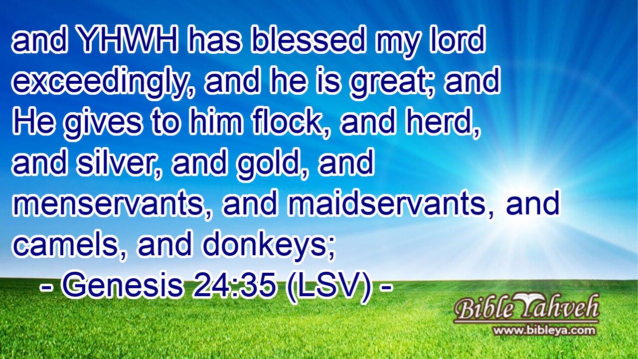 and YHWH has blessed my lord exceedingly, and he is great; and He gives to him flock, and herd, and silver, and gold, and menservants, and maidservants, and camels, and donkeys;