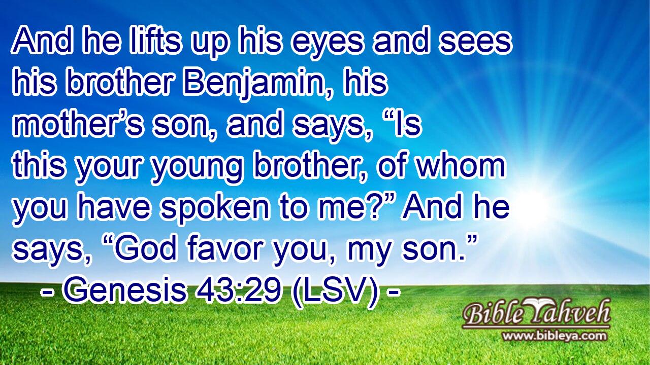 And he lifts up his eyes and sees his brother Benjamin, his mother’s son, and says, “Is this your young brother, of whom you have spoken to me?” And he says, “God favor you, my son.”