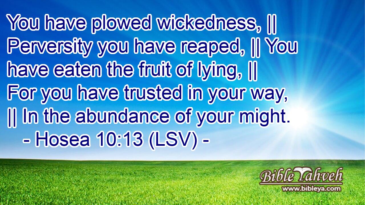 You have plowed wickedness, || Perversity you have reaped, || You have eaten the fruit of lying, || For you have trusted in your way, || In the abundance of your might.