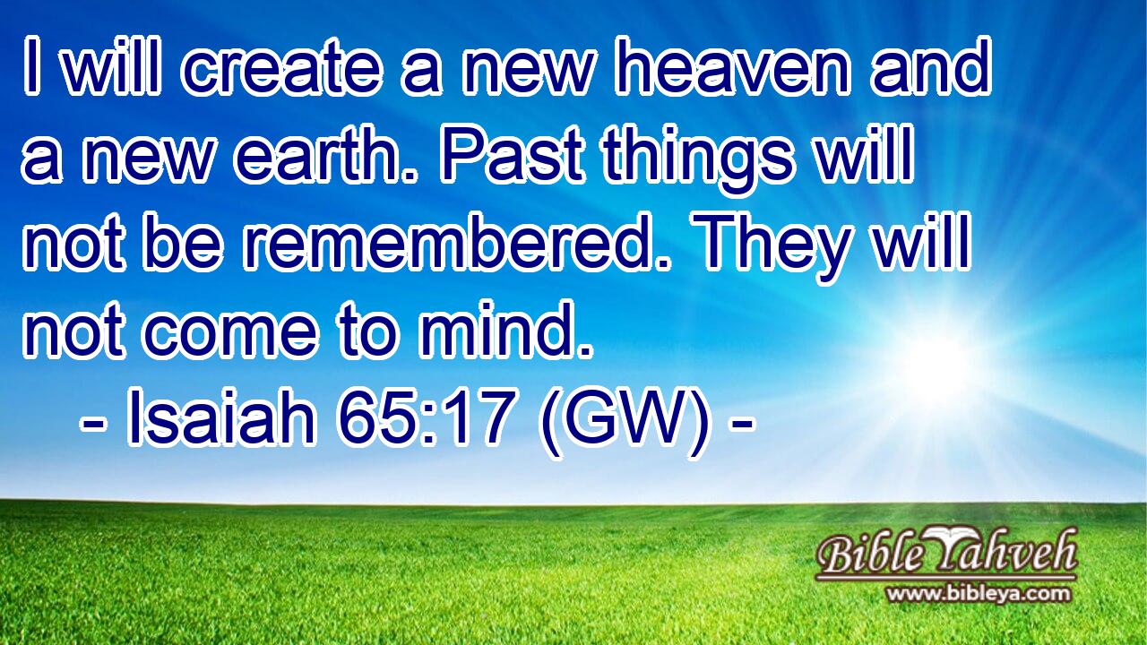  I will create a new heaven and a new earth. Past things will not be remembered. They will not come to mind.