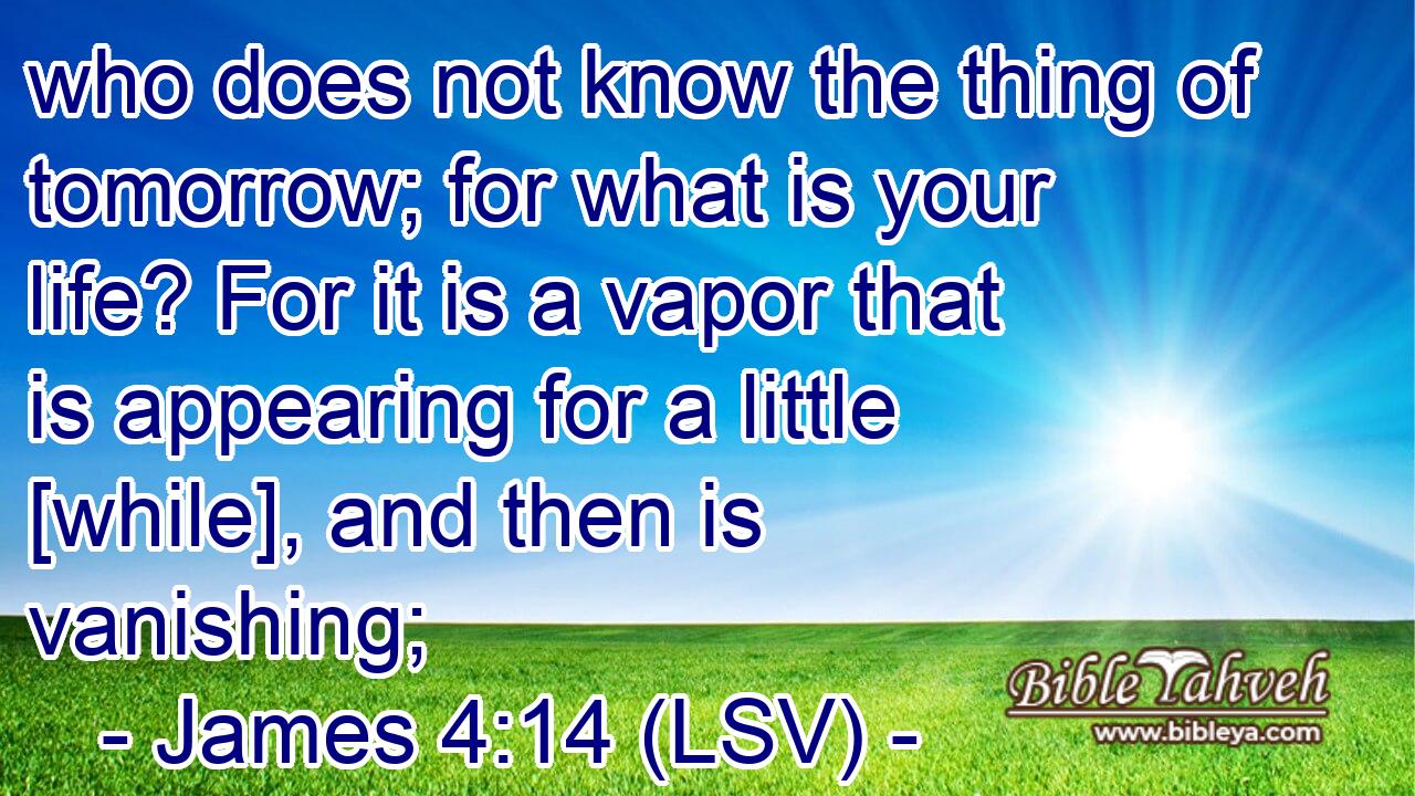 who does not know the thing of tomorrow; for what is your life? For it is a vapor that is appearing for a little [while], and then is vanishing;