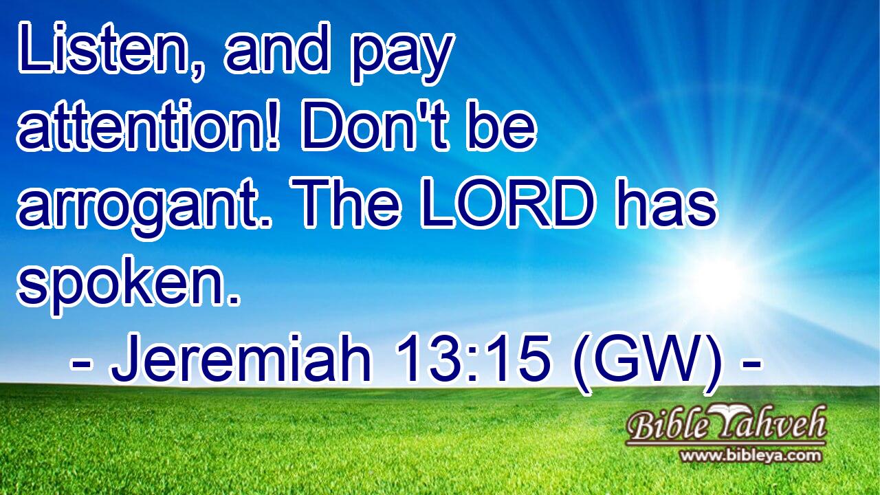  Listen, and pay attention! Don't be arrogant. The LORD has spoken.
