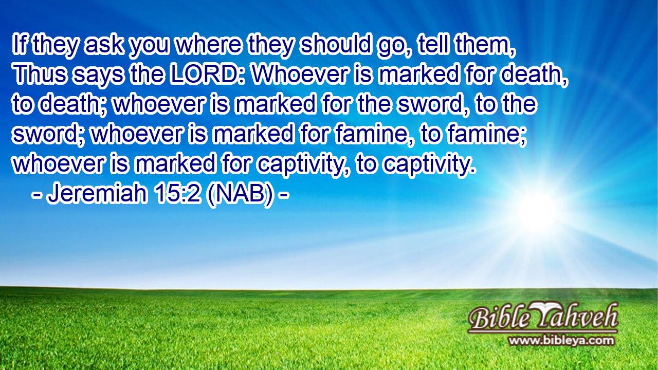  If they ask you where they should go, tell them, Thus says the LORD: Whoever is marked for death, to death; whoever is marked for the sword, to the sword; whoever is marked for famine, to famine; whoever is marked for captivity, to captivity.