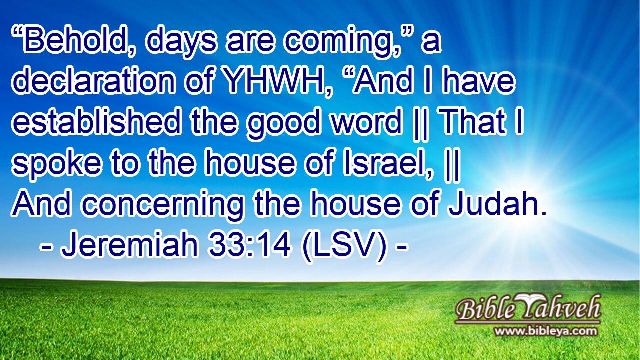 “Behold, days are coming,” a declaration of YHWH, “And I have established the good word || That I spoke to the house of Israel, || And concerning the house of Judah.