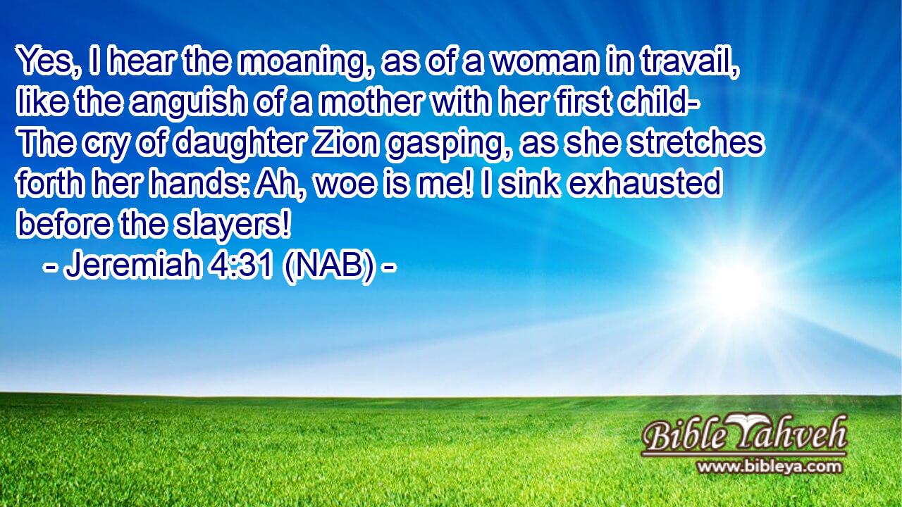  Yes, I hear the moaning, as of a woman in travail, like the anguish of a mother with her first child- The cry of daughter Zion gasping, as she stretches forth her hands: Ah, woe is me! I sink exhausted before the slayers!
