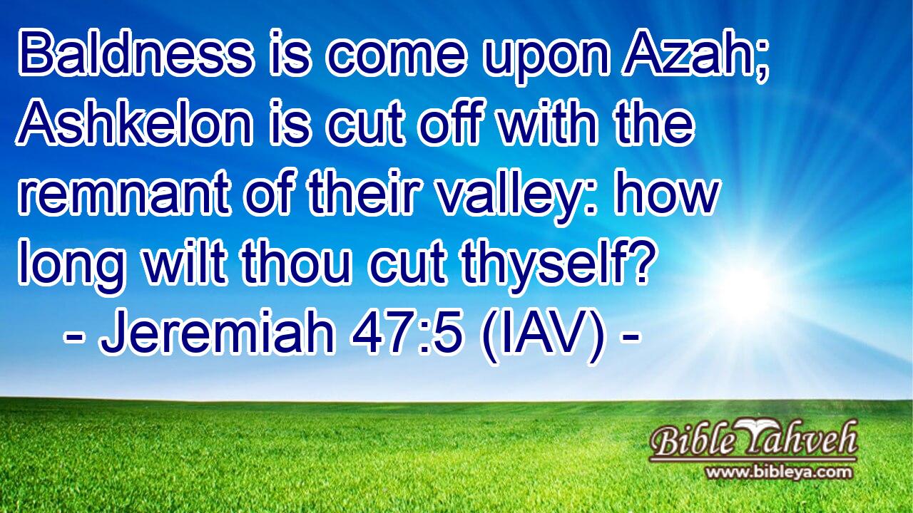  Baldness is come upon Azah; Ashkelon is cut off with the remnant of their valley: how long wilt thou cut thyself?